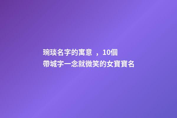 琬琰名字的寓意，10個帶城字一念就微笑的女寶寶名